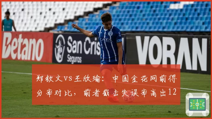 郑钦文vs王欣瑜：中国金花网前得分率对比，前者截击失误率高出12%