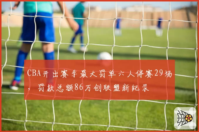 CBA开出赛季最大罚单六人停赛29场,罚款总额86万创联盟新纪录