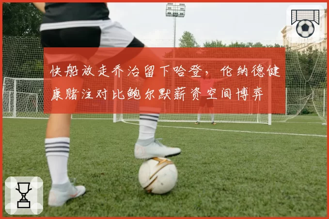 快船放走乔治留下哈登，伦纳德健康赌注对比鲍尔默薪资空间博弈