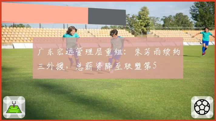 广东宏远管理层重组：朱芳雨续约三外援，总薪资降至联盟第5