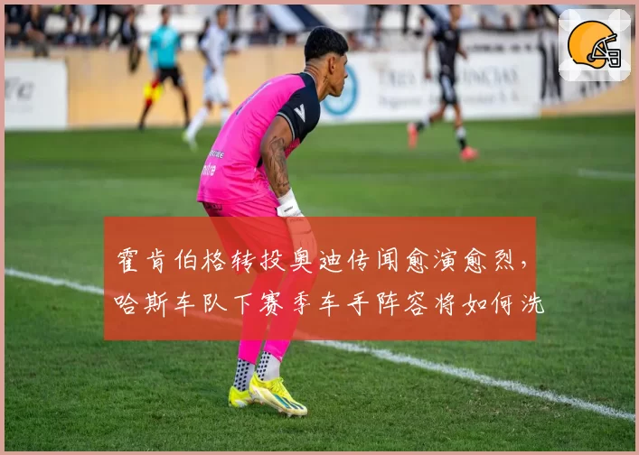 霍肯伯格转投奥迪传闻愈演愈烈，哈斯车队下赛季车手阵容将如何洗牌？
