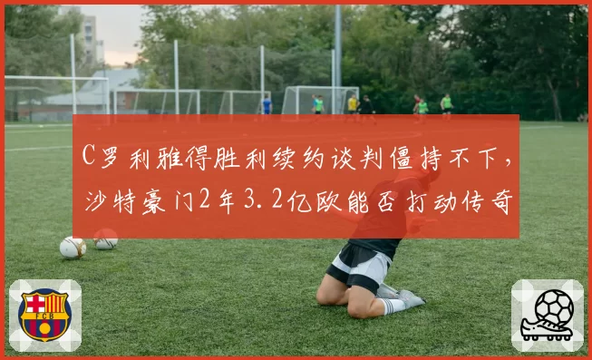C罗利雅得胜利续约谈判僵持不下，沙特豪门2年3.2亿欧能否打动传奇