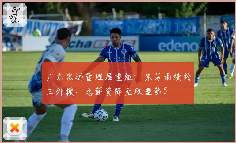 广东宏远管理层重组：朱芳雨续约三外援，总薪资降至联盟第5