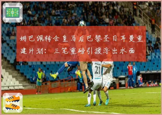 姆巴佩转会皇马后巴黎圣日耳曼重建计划：三笔重磅引援浮出水面