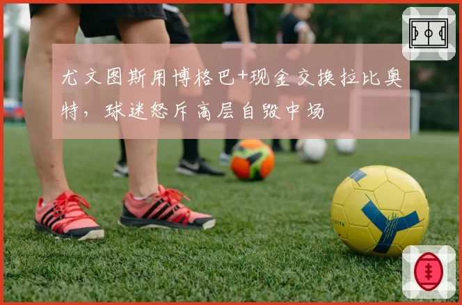 尤文图斯用博格巴+现金交换拉比奥特，球迷怒斥高层自毁中场