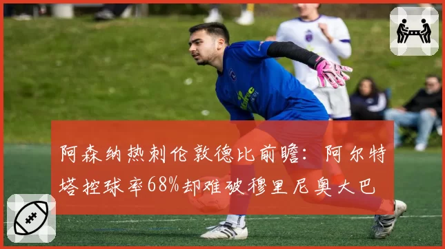阿森纳热刺伦敦德比前瞻：阿尔特塔控球率68%却难破穆里尼奥大巴