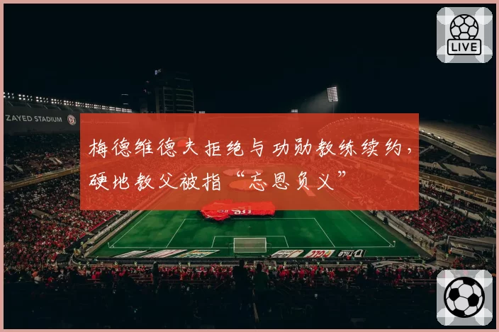 梅德维德夫拒绝与功勋教练续约，硬地教父被指“忘恩负义”
