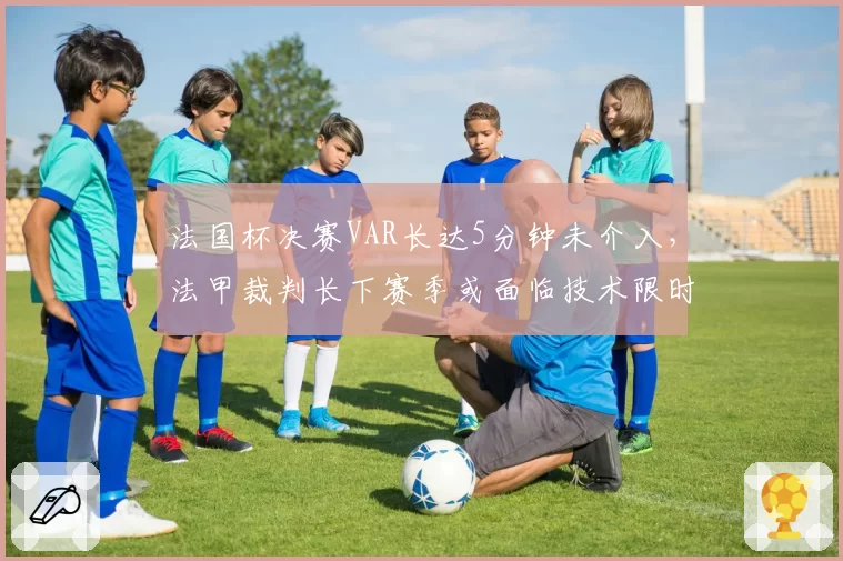 法国杯决赛VAR长达5分钟未介入，法甲裁判长下赛季或面临技术限时改革