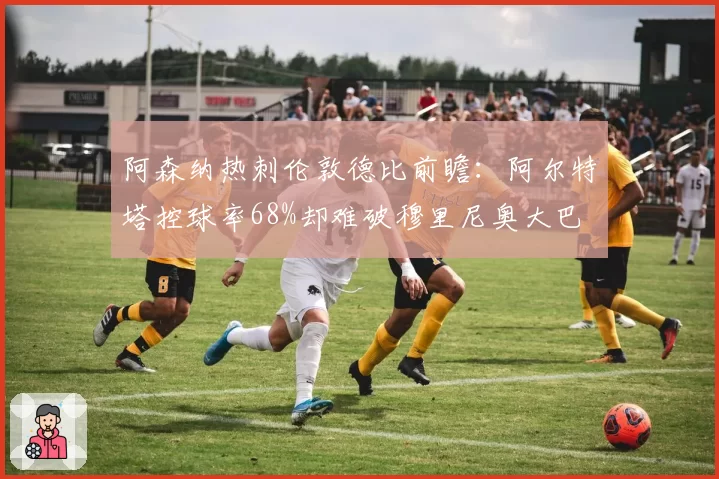 阿森纳热刺伦敦德比前瞻：阿尔特塔控球率68%却难破穆里尼奥大巴