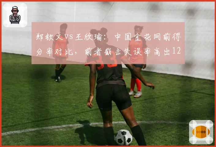 郑钦文vs王欣瑜：中国金花网前得分率对比，前者截击失误率高出12%
