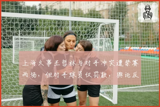 上海久事王哲林与对手冲突遭禁赛两场，但对手球员仅罚款，舆论反弹巨大