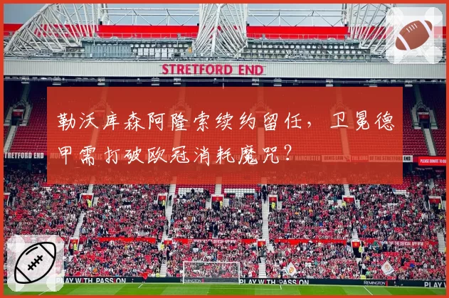 勒沃库森阿隆索续约留任，卫冕德甲需打破欧冠消耗魔咒？