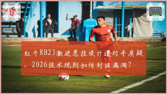 红牛RB23激进悬挂设计遭对手质疑，2026技术规则如何封堵漏洞？