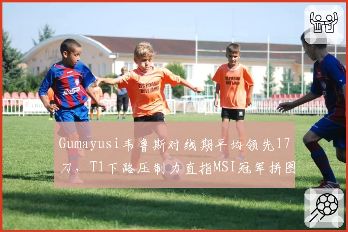 Gumayusi韦鲁斯对线期平均领先17刀，T1下路压制力直指MSI冠军拼图