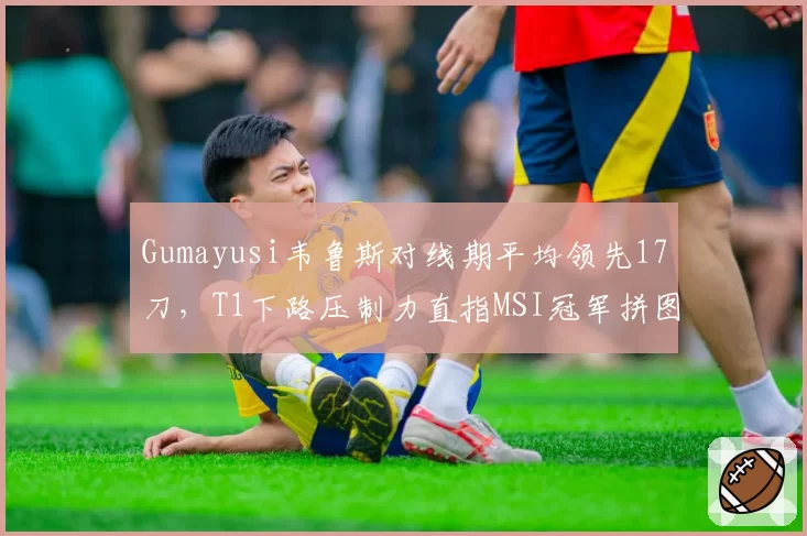 Gumayusi韦鲁斯对线期平均领先17刀，T1下路压制力直指MSI冠军拼图