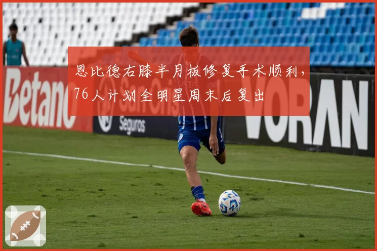 恩比德右膝半月板修复手术顺利，76人计划全明星周末后复出