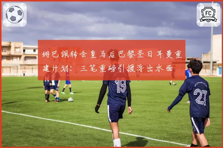 姆巴佩转会皇马后巴黎圣日耳曼重建计划：三笔重磅引援浮出水面