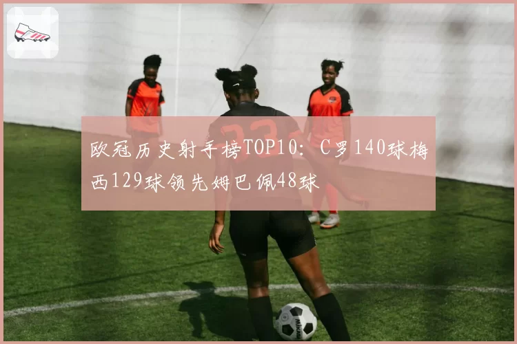 欧冠历史射手榜TOP10：C罗140球梅西129球领先姆巴佩48球