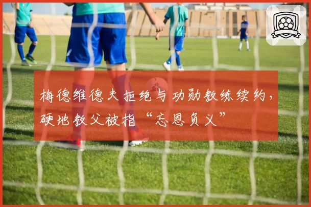 梅德维德夫拒绝与功勋教练续约，硬地教父被指“忘恩负义”