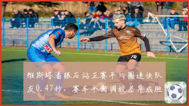 维斯塔潘银石站正赛平均圈速快队友0.47秒，赛车平衡调校差异成胜负手