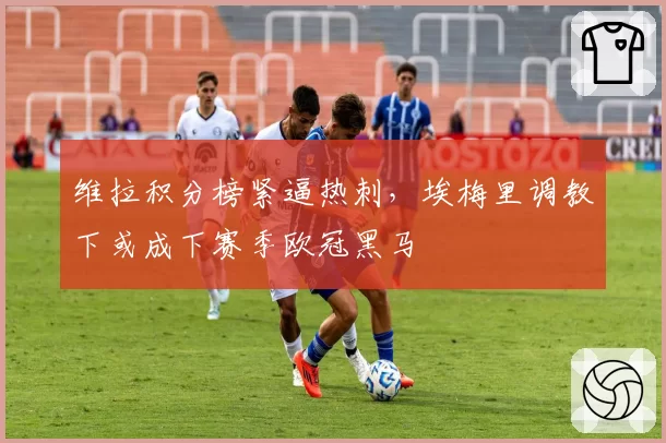 维拉积分榜紧逼热刺，埃梅里调教下或成下赛季欧冠黑马