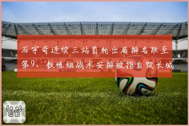 石宇奇连续三站首轮出局排名跌至第9，教练组战术安排被指自毁长城