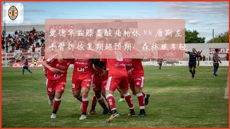 爱德华兹膝盖酸痛轮休 vs 唐斯左手骨折恢复期超预期，森林狼年轻核心健康管理对比