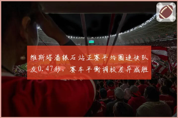 维斯塔潘银石站正赛平均圈速快队友0.47秒，赛车平衡调校差异成胜负手
