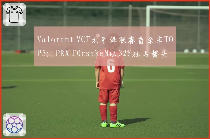 Valorant VCT太平洋联赛首杀率TOP5：PRX f0rsakeN以32%独占鳌头