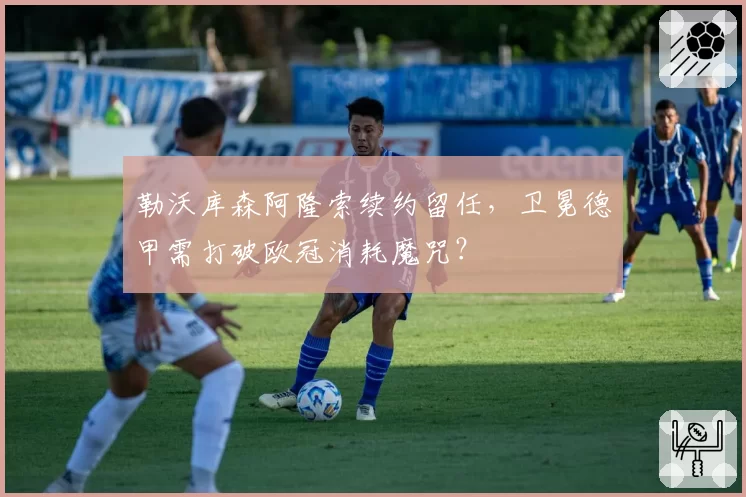 勒沃库森阿隆索续约留任，卫冕德甲需打破欧冠消耗魔咒？