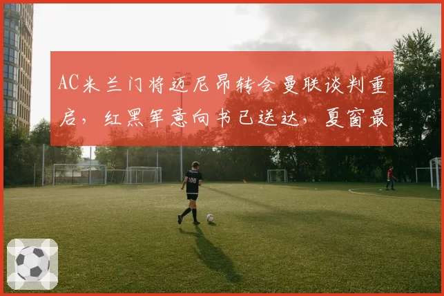 AC米兰门将迈尼昂转会曼联谈判重启,红黑军意向书已送达,夏窗最后两周悬念拉满