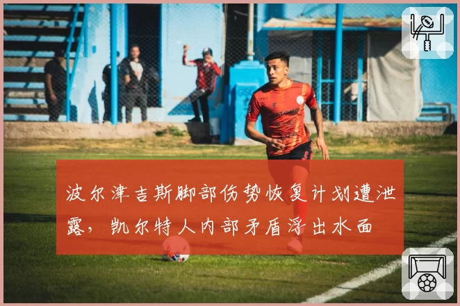 波尔津吉斯脚部伤势恢复计划遭泄露，凯尔特人内部矛盾浮出水面